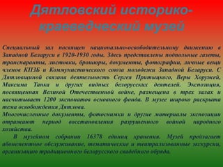 Дятловский историко-
краеведческий музей
Специальный зал посвящен национально-освободительному движению в
Западной Беларуси в 1920-1930 годы. Здесь представлены подпольные газеты,
транспаранты, листовки, брошюры, документы, фотографии, личные вещи
членов КПЗБ и Коммунистического союза молодежи Западной Беларуси. С
Дятловщиной связана деятельность Сергея Притыцкого, Веры Хоружей,
Максима Танка и других видных белорусских деятелей. Экспозиция,
посвященная Великой Отечественной войне, размещена в трех залах и
насчитывает 1200 экспонатов основного фонда. В музее широко раскрыта
тема освобождения Дятлова.
Многочисленные документы, фотоснимки и другие материалы экспозиции
отражают период восстановления разрушенного войной народного
хозяйства.
В музейном собрании 16378 единиц хранения. Музей предлагает
абонементное обслуживание, тематические и театрализованные экскурсии,
организацию традиционного белорусского свадебного обряда.
 