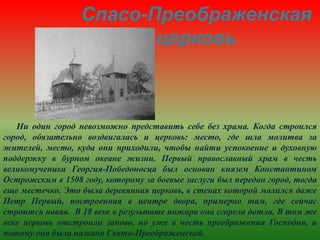 Спасо-Преображенская
церковь
Ни один город невозможно представить себе без храма. Когда строился
город, обязательно воздвигалась и церковь: место, где шла молитва за
жителей, место, куда они приходили, чтобы найти успокоение и духовную
поддержку в бурном океане жизни. Первый православный храм в честь
великомученика Георгия-Победоносца был основан князем Константином
Острожским в 1508 году, которому за боевые заслуги был передан город, тогда
еще местечко. Это была деревянная церковь, в стенах которой молился даже
Петр Первый, построенная в центре двора, примерно там, где сейчас
строится новая. В 18 веке в результате пожара она сгорела дотла. В том же
веке церковь отстроили заново, но уже в честь преображения Господня, и
потому она была названа Свято-Преображенской.
 