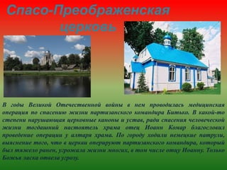 Спасо-Преображенская
церковь
В годы Великой Отечественной войны в нем проводилась медицинская
операция по спасению жизни партизанского командира Битько. В какой-то
степени нарушающая церковные каноны и устав, ради спасения человеческой
жизни тогдашний настоятель храма отец Иоанн Комар благословил
проведение операции у алтаря храма. По городу ходили немецкие патрули,
выяснение того, что в церкви оперируют партизанского командира, который
был тяжело ранен, угрожала жизни многих, в том числе отцу Иоанну. Только
Божья ласка отвела угрозу.
 