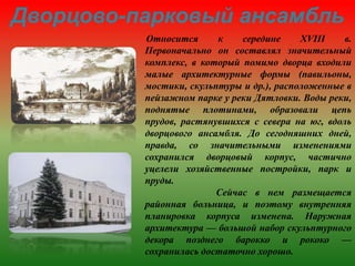 Дворцово-парковый ансамбль
Относится к середине XVIII в.
Первоначально он составлял значительный
комплекс, в который помимо дворца входили
малые архитектурные формы (павильоны,
мостики, скульптуры и др.), расположенные в
пейзажном парке у реки Дятловки. Воды реки,
поднятые плотинами, образовали цепь
прудов, растянувшихся с севера на юг, вдоль
дворцового ансамбля. До сегодняшних дней,
правда, со значительными изменениями
сохранился дворцовый корпус, частично
уцелели хозяйственные постройки, парк и
пруды.
Сейчас в нем размещается
районная больница, и поэтому внутренняя
планировка корпуса изменена. Наружная
архитектура — большой набор скульптурного
декора позднего барокко и рококо —
сохранилась достаточно хорошо.
 