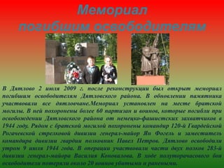 Мемориал
погибшим освободителям
В Дятлово 2 июля 2009 г. после реконструкции был открыт мемориал
погибшим освободителям Дятловского района. В обновлении памятника
участвовали все дятловчане.Мемориал установлен на месте братской
могилы. В ней похоронены более 60 партизан и воинов, которые погибли при
освобождении Дятловского района от немецко-фашистских захватчиков в
1944 году. Рядом с братской могилой похоронены командир 120-й Гвардейской
Рогачевской стрелковой дивизии генерал-майор Ян Фогель и заместитель
командира дивизии гвардии полковник Павел Петров. Дятлово освободили
утром 9 июля 1944 года. В операции участвовали части двух полков 283-й
дивизии генерал-майора Василия Коновалова. В ходе полуторачасового боя
освободители потеряли около 20 воинов убитыми и ранеными.
 