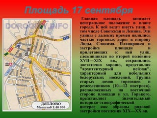 Главная площадь занимает
центральное положение в плане
города. К ней ведут шесть улиц, в
том числе Советская и Ленина. Эти
улицы с далеких времен являлись
частью торговых дорог в сторону
Лиды, Слонима. Планировка и
застройка площади и
прилегающих к ней улиц.
сложившихся во второй половине
XVII—XIX вв., сохранились
достаточно хорошо, представляя
"архитектурный пейзаж",
характерный для небольших
белорусских поселений. Группа
старых домов торговцев и
ремесленников (10—12 построек),
расположенных на восточной
стороне площади и ул. Горького,
представляет значительный
историко-этнографический
интерес как образцы рядовой
застройки поселения XIX—XX вв.
Площадь 17 сентября
 