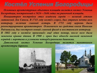 Основным архитектурным объектом площади является костел Успения
Богородицы, построенный в 1624—1646 годах на рыночной площади.
Инициатором постройки стал владелец города — великий гетман
литовский Лев Сапега. В 1743 году костёл сгорел, был утрачен почти весь
интерьер, включая главный алтарь. В 1751 году церковь была
реконструирована архитектором Осикевичем на средства князя Николая
Радзивилла, был построен новый главный фасад и восстановлен интерьер.
В 1882 году в костёле произошёл ещё один пожар, после него была
заменена крыша здания. В 1900 г. храм был обнесён высокой каменной
оградой с воротами и угловыми четырёхгранными башнями.
Дятловский костел Успения Богородицы является памятником
архитектуры барокко.
Костёл Успения Богородицы
 