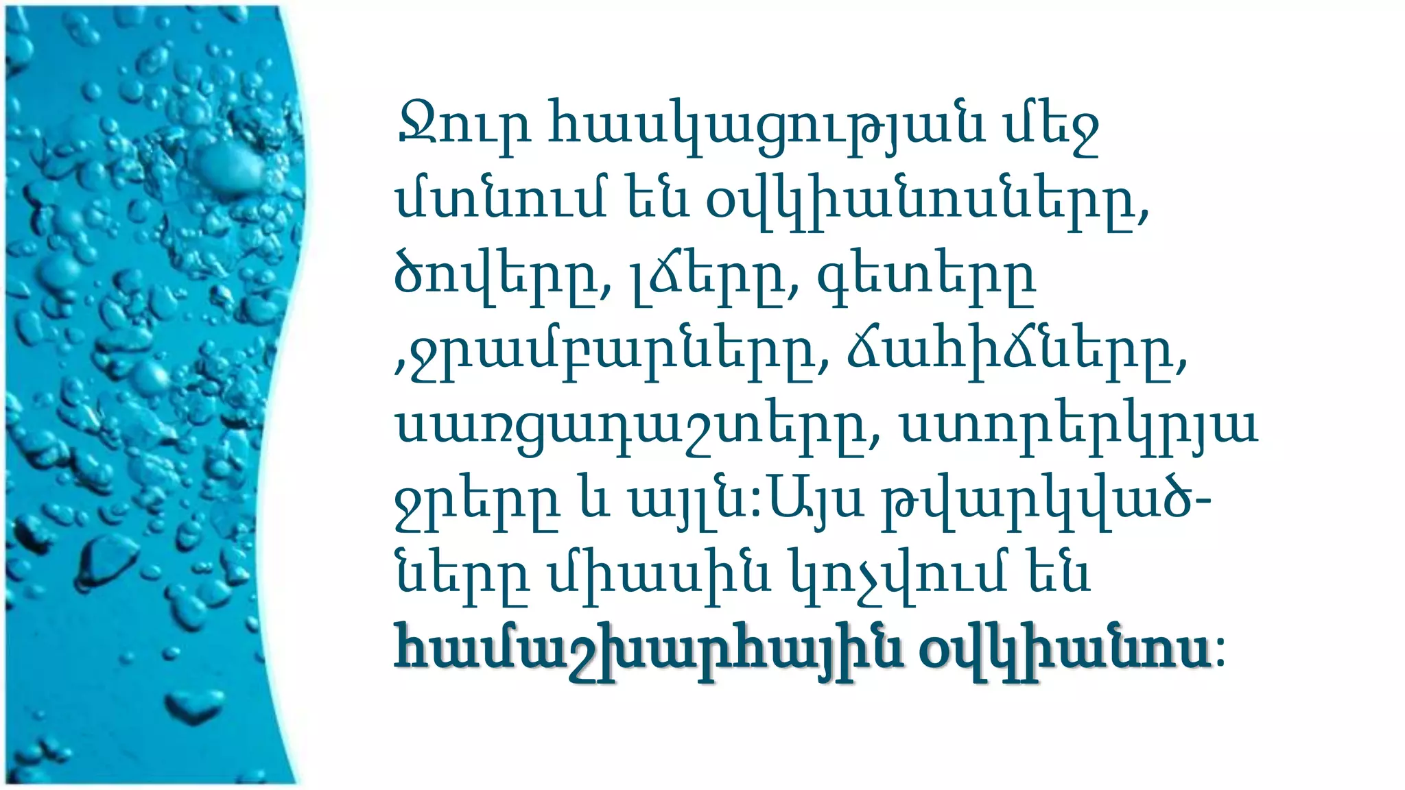 Ջուր հասկացության մեջ
մտնում են օվկիանոսները,
ծովերը, լճերը, գետերը
,ջրամբարները, ճահիճները,
սառցադաշտերը, ստորերկրյա
ջրերը և այլն:Այս թվարկված-
ները միասին կոչվում են
համաշխարհային օվկիանոս:
 