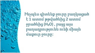 Ինչպես գիտենք ջուրը բաղկացած
է 1 ատոմ թթվածնից 2 ատոմ
ջրածնից (Н₂O) , բայց այս
բաղադրությունն ունի միայն
մաքուր ջուրը:
 