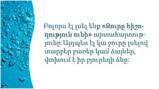 Բոլորս էլ լսել ենք «Ջուրը հիշո-
ղություն ունի» արտահայտութ-
յունը:Այդպես էլ կա ջուրը լսելով
տարբեր բառեր կամ ձայներ,
փոխում է իր բյուրեղի ձևը:
 