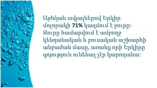 Այժմյան տվյալներով Երկիր
մոլորակի 71% կազմում է ջուրը:
Ջուրը համարվում է ամբողջ
կենդանական և բուսական աշխարհի
անբաժան մասը, առանց որի Երկիրը
գոյություն ունենալ չէր կարողանա:
 