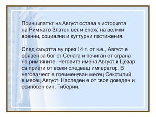 Принципатът на Август остава в историята
на Рим като Златен век и епоха на велики
военни, социални и културни постижения.
След смъртта му през 14 г. от н.е., Август е
обявен за бог от Сената и почитан от страна
на римляните. Неговите имена Август и Цезар
са приети от всеки следващ император. В
негова чест е преименуван месец Секстилий,
в месец Август. Наследен е от своя доведен и
осиновен син, Тиберий.
 