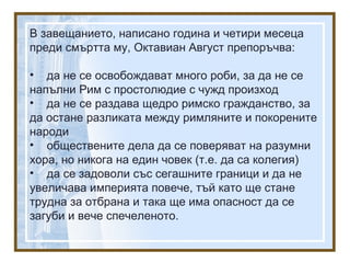 В завещанието, написано година и четири месеца
преди смъртта му, Октавиан Август препоръчва:
• да не се освобождават много роби, за да не се
напълни Рим с простолюдие с чужд произход
• да не се раздава щедро римско гражданство, за
да остане разликата между римляните и покорените
народи
• обществените дела да се поверяват на разумни
хора, но никога на един човек (т.е. да са колегия)
• да се задоволи със сегашните граници и да не
увеличава империята повече, тъй като ще стане
трудна за отбрана и така ще има опасност да се
загуби и вече спечеленото.
 