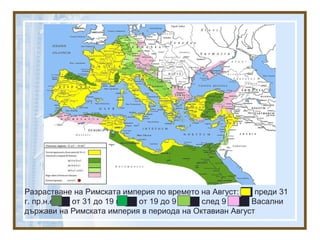 Разрастване на Римската империя по времето на Август: ██ преди 31
г. пр.н.е, ██ от 31 до 19 г., ██ от 19 до 9 г., ██ след 9 г., ██ Васални
държави на Римската империя в периода на Октавиан Август
 