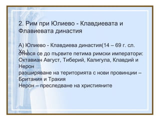2. Рим при Юлиево - Клавдиевата и
Флавиевата династия
А) Юлиево - Клавдиева династия(14 – 69 г. сл.
Хр.)отнася се до първите петима римски императори:
Октавиан Август, Тиберий, Калигула, Клавдий и
Нерон
разширяване на територията с нови провинции –
Британия и Тракия
Нерон – преследване на християните
 
