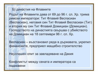 Б) династия на Флавиите
Родът на Флавиите дава от 69 до 96 г. сл. Хр. трима
римски императори: Тит Флавий Веспасиан
(Веспасиан), неговия син Тит Флавий Веспасиан (Тит)
и втория му син Тит Флавий Домициан (Домициан).
Господството на династията свършва с убийството
на Домициан на 18 септември 96 г. сл. Хр.
Веспасиан – възстановил реда в държавата, укрепил
финансиите, предприел мащабно строителство
Неуспешен опит за завладяване на Дакия
Конфликтът между сената и императора са
подновени
 