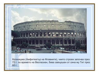 Колизеума (Амфитеатър на Флавиите), чиито строеж започва през
72 г. по времето на Веспасиан, бива завършен от сина му Тит през
80 г.
 