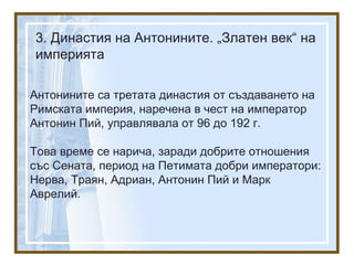 3. Династия на Антонините. „Златен век“ на
империята
Антонините са третата династия от създаването на
Римската империя, наречена в чест на император
Антонин Пий, управлявала от 96 до 192 г.
Това време се нарича, заради добрите отношения
със Сената, период на Петимата добри императори:
Нерва, Траян, Адриан, Антонин Пий и Марк
Аврелий.
 