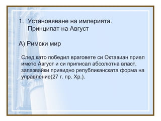 1. Установяване на империята.
Принципат на Август
А) Римски мир
След като победил враговете си Октавиан приел
името Август и си приписал абсолютна власт,
запазвайки привидно републиканската форма на
управление(27 г. пр. Хр.).
 