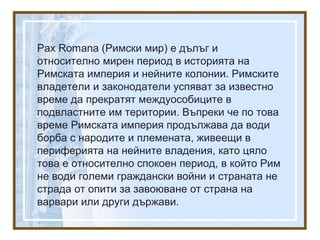 Pax Romana (Римски мир) е дълъг и
относително мирен период в историята на
Римската империя и нейните колонии. Римските
владетели и законодатели успяват за известно
време да прекратят междуособиците в
подвластните им територии. Въпреки че по това
време Римската империя продължава да води
борба с народите и племената, живеещи в
периферията на нейните владения, като цяло
това е относително спокоен период, в който Рим
не води големи граждански войни и страната не
страда от опити за завоюване от страна на
варвари или други държави.
 