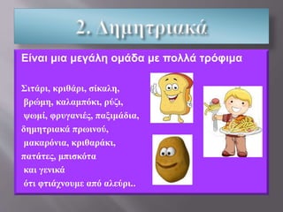 Είναι μια μεγάλη ομάδα με πολλά τρόφιμα
Σιτάρι, κριθάρι, σίκαλη,
βρώμη, καλαμπόκι, ρύζι,
ψωμί, φρυγανιές, παξιμάδια,
δημητριακά πρωινού,
μακαρόνια, κριθαράκι,
πατάτες, μπισκότα
και γενικά
ότι φτιάχνουμε από αλεύρι..
 