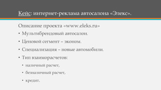 Кейс: интернет-реклама автосалона «Элекс».
• Мультибрендовый автосалон.
• Ценовой сегмент – эконом.
• Специализация – новые автомобили.
• Тип взаиморасчетов:
• наличный расчет,
• безналичный расчет,
• кредит.
Описание проекта «www.eleks.ru»
 