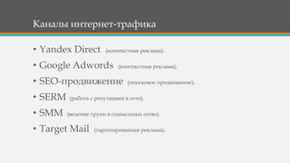 Каналы интернет-трафика
• Yandex Direct (контекстная реклама).
• Google Adwords (контекстная реклама).
• SEO-продвижение (поисковое продвижение).
• SERM (работа с репутацией в сети).
• SMM (ведение групп в социальных сетях).
• Target Mail (таргетированная реклама).
 