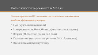 Возможности таргетинга в Mail.ru
• Пол (мужчины и женщины)
• Интересы (автомобили, бизнес, финансы: автокредиты).
• Возраст (21-60, сегментация по 4 года).
• Геотаргетинг (центральные регионы РФ – 17 регионов).
• Время показа (круглосуточно).
Точный таргетинг на ЦА с возможностью сегментации для выявления
наиболее эффективной аудитории.
 
