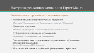 Настройка рекламных кампаний в Таргет Mail.ru
• Разбивка на кампании по настройкам таргетинга.
(17 регионов * 10 возрастных групп * 3 вида интересов * пол(м+ж) = 510 кампаний)
• Написание креативов.
(15 целевых URL * 5 картинок * 5 заголовков * 5 текстов = 1875 объявлений)
• Дублирование креативов во все кампании.
(510 кампаний * 1875 объявлений = 956 250 объявлений)
• Оптимизация аккаунта: отключение дорогих и малоэффективных
объявлений и кампаний.
(Осталось: 170 кампаний и 12 850 объявлений)
• Использование новых посадочных страниц и новых креативов.
Рекомендации по организации и ведению аккаунта:
 
