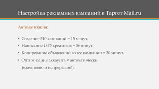 Настройка рекламных кампаний в Таргет Mail.ru
• Создание 510 кампаний = 15 минут.
• Написание 1875 креативов = 30 минут.
• Копирование объявлений во все кампании = 30 минут.
• Оптимизация аккаунта = автоматически
(ежедневно и непрерывно!).
Автоматизация:
 