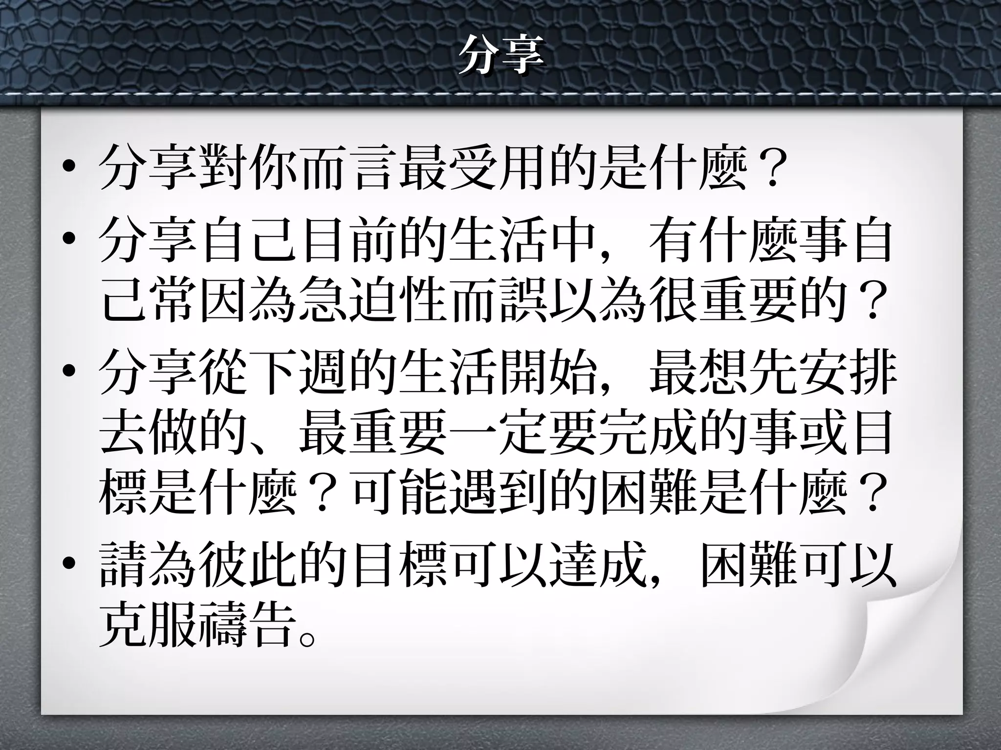 分享分享
• 分享對你而言最受用的是什麼？
• 分享自己目前的生活中，有什麼事自
己常因為急迫性而誤以為很重要的？
• 分享從下週的生活開始，最想先安排
去做的、最重要一定要完成的事或目
標是什麼？可能遇到的困難是什麼？
• 請為彼此的目標可以達成，困難可以
克服禱告。
 