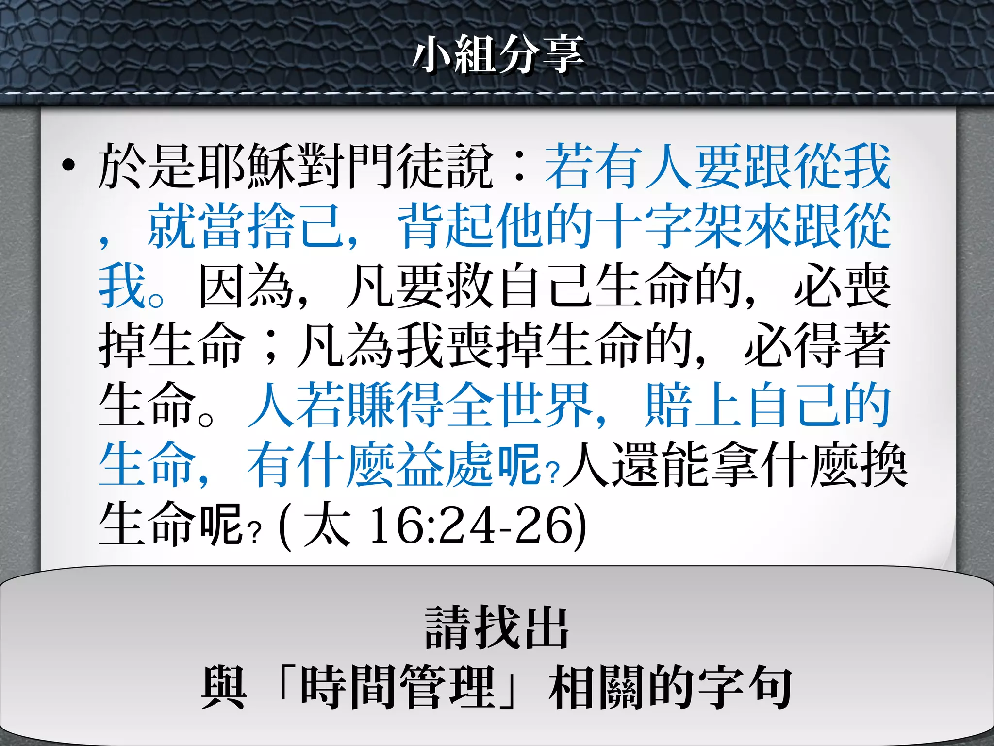 • 於是耶穌對門徒說：若有人要跟從我
，就當捨己，背起他的十字架來跟從
我。因為，凡要救自己生命的，必喪
掉生命；凡為我喪掉生命的，必得著
生命。人若賺得全世界，賠上自己的
生命，有什麼益處呢﹖人還能拿什麼換
生命呢﹖ ( 太 16:24-26)
小組分享小組分享
請找出
與「時間管理」相關的字句
請找出
與「時間管理」相關的字句
 