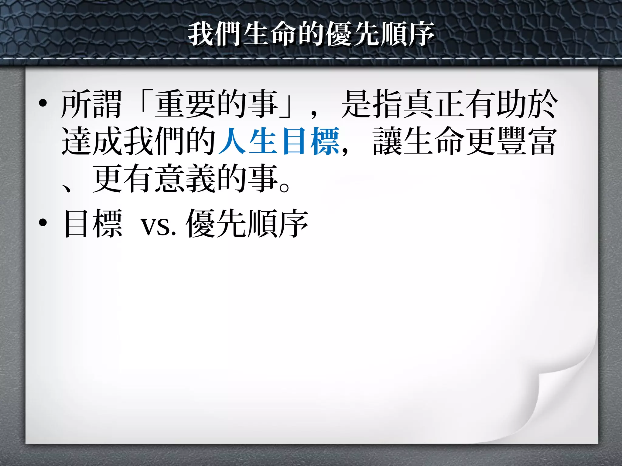 我們生命的優先順序我們生命的優先順序
• 所謂「重要的事」，是指真正有助於
達成我們的人生目標，讓生命更豐富
、更有意義的事。
• 目標 vs. 優先順序
 