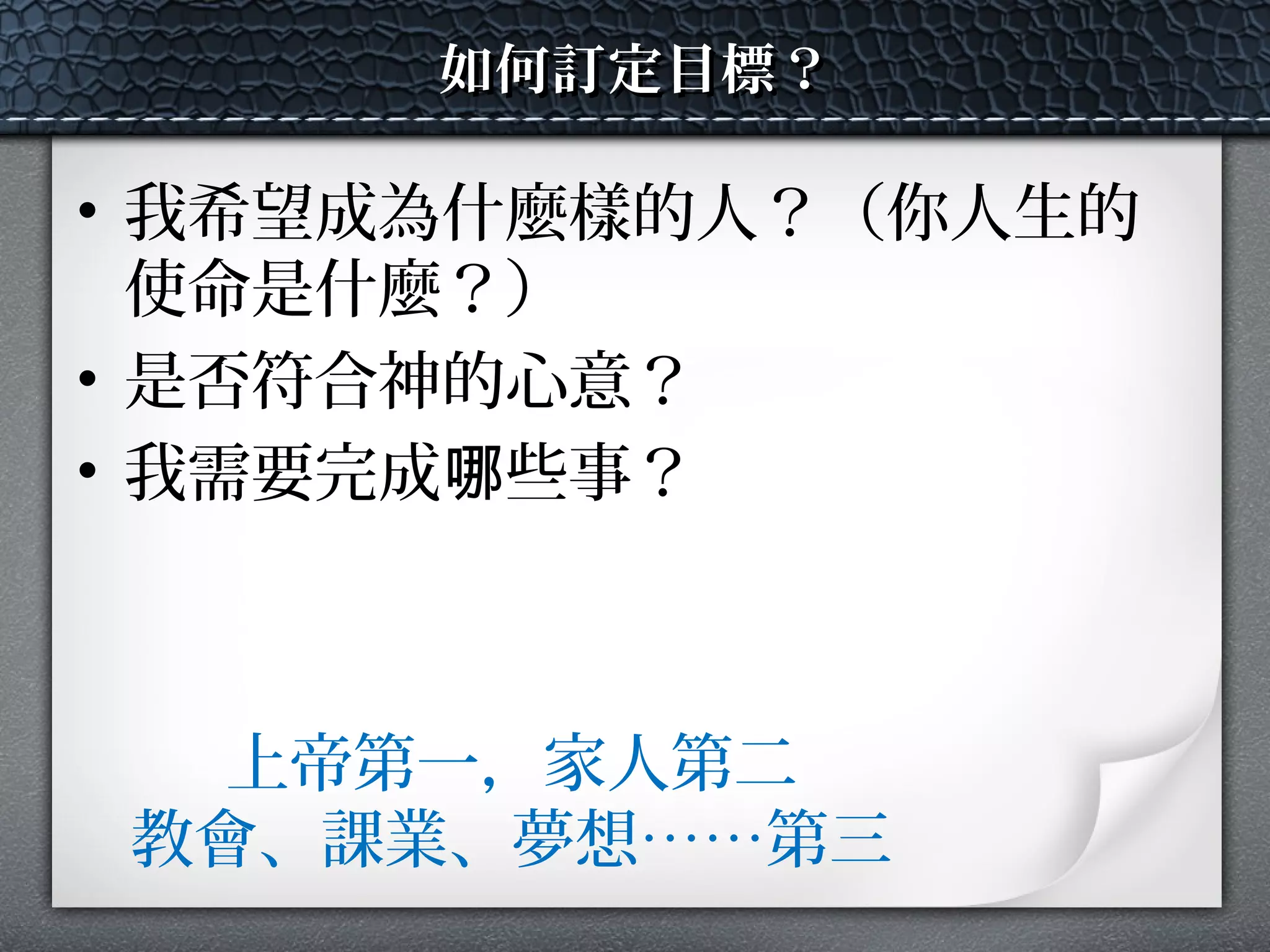 如何訂定目標？如何訂定目標？
• 我希望成為什麼樣的人？（你人生的
使命是什麼？）
• 是否符合神的心意？
• 我需要完成 些事？哪
上帝第一，家人第二
教會、課業、夢想……第三
 