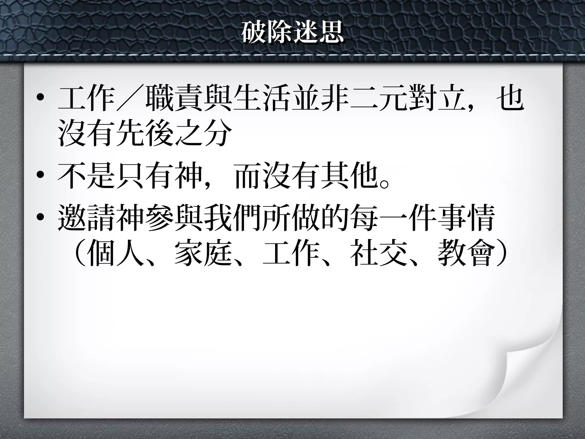 破除迷思破除迷思
• 工作／職責與生活並非二元對立，也
沒有先後之分
• 不是只有神，而沒有其他。
• 邀請神參與我們所做的每一件事情
（個人、家庭、工作、社交、教會）
 