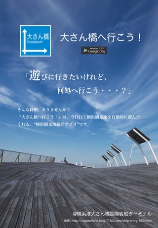 「遊びに行きたいけれど、
     何処へ行こう・・・？」
大さん橋へ行こう！
そんな経験、ありませんか？
『大さん橋へ行こう！』は、今日行く横浜観光地を自動的に選んで
くれる、 横浜観光地紹介アプリ です。
@横浜港大さん橋国際客船ターミナル
出典: http://vegetariano.blog17.fc2.com/blog-entry-689.html
 