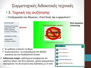  Οι μαθητές συζητούν το θέμα
 Συγκεντρώνουν τα επιχειρήματα στο Φύλλο
εργασίας και στο διαδραστικό πίνακα
Συμμετοχικές διδακτικές τεχνικές
• 3. Τεχνική της συζήτησης
Επεξεργασία του θέματος: «Fast food, όχι ευχαριστώ!»
Εποπτικά μέσα
διαδραστικός πίνακας,
παρουσίαση PPT,
Φύλλο εργασίας,
εργασίες eTwinning
Διαμόρφωση τάξης
μικροομάδες
τεσσάρων ατόμων
 Διδακτικοί στόχοι: καλλιέργεια προφορικού και
γραπτού λόγου στη ξένη γλώσσα , χρήση γραμματικού
φαινομένου της δευτερεύουσας πρότασης με το weil
 