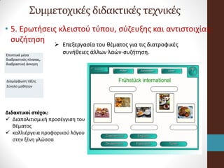 Συμμετοχικές διδακτικές τεχνικές
• 5. Ερωτήσεις κλειστού τύπου, σύζευξης και αντιστοιχίας-
συζήτηση
Εποπτικά μέσα
διαδραστικός πίνακας,
διαδραστική άσκηση
 Επεξεργασία του θέματος για τις διατροφικές
συνήθειες άλλων λαών-συζήτηση.
Διαμόρφωση τάξης
Σύνολο μαθητών
Διδακτικοί στόχοι:
 Διαπολιτισμική προσέγγιση του
θέματος
 καλλιέργεια προφορικού λόγου
στην ξένη γλώσσα
 