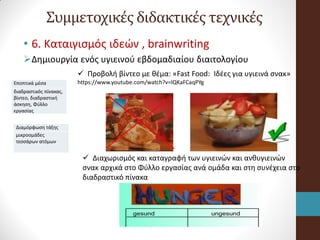 Συμμετοχικές διδακτικές τεχνικές
• 6. Kαταιγισμός ιδεών , brainwriting
Δημιουργία ενός υγιεινού εβδομαδιαίου διαιτολογίου
Εποπτικά μέσα
διαδραστικός πίνακας,
βίντεο, διαδραστική
άσκηση, Φύλλο
εργασίας
Διαμόρφωση τάξης
μικροομάδες
τεσσάρων ατόμων
 Προβολή βίντεο με θέμα: «Fast Food: Ιδέες για υγιεινά σνακ»
https://www.youtube.com/watch?v=lQKaFCaqPYg
 Διαχωρισμός και καταγραφή των υγιεινών και ανθυγιεινών
σνακ αρχικά στο Φύλλο εργασίας ανά ομάδα και στη συνέχεια στο
διαδραστικό πίνακα
 