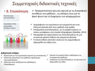 Συμμετοχικές διδακτικές τεχνικές
• 8. Επισκόπηση
Εποπτικά μέσα
ερωτηματολόγιο
Διαμόρφωση τάξης
μικροομάδες
τεσσάρων ατόμων
 Πραγματοποίηση έρευνας σχετικά με τις διατροφικές
συνήθειες των μαθητών , τις απόψεις τους για το
φαστ φουντ και τη διαχείριση των απορριμμάτων
 Διαμόρφωση των ερωτήσεων στη γερμανική και στην
ελληνική γλώσσα από τους μαθητές ανά ομάδα
 Επεξεργασία αποτελεσμάτων με τη μορφή πινάκων, οι
οποίοι μεταφέρουν πιο εύκολα πληροφορίες (Βασάλα ,2013)
 Καταγραφή και παρουσίαση των αποτελεσμάτων σε μια
συνοπτική γραπτή έκθεση στη γερμανική γλώσσα.
 Η τελική έκθεση αποτελεί υλικό για την γερμανόφωνη
εφημερίδα της τάξης τους.
Διδακτικοί στόχοι:
 Εξοικείωση με τη συμμετοχική τεχνική της επισκόπησης.
 Ανάπτυξη ικανοτήτων των μαθητών σχεδιασμού
ερωτηματολογίου,
 εξάσκηση στην αναζήτηση και αξιολόγηση
πληροφοριών,
 άσκηση στο γραπτό λόγο, καλλιέργεια της
συνεργατικής μάθησης,
 ανάρτηση των αποτελεσμάτων της έρευνας στη
εφημερίδα της τάξης.
 