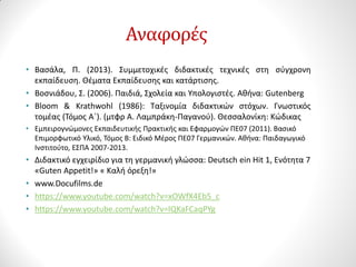 Αναφορές
• Βασάλα, Π. (2013). Συμμετοχικές διδακτικές τεχνικές στη σύγχρονη
εκπαίδευση. Θέματα Εκπαίδευσης και κατάρτισης.
• Βοσνιάδου, Σ. (2006). Παιδιά, Σχολεία και Υπολογιστές. Αθήνα: Gutenberg
• Bloom & Krathwohl (1986): Ταξινομία διδακτικών στόχων. Γνωστικός
τομέας (Τόμος Α΄). (μτφρ Α. Λαμπράκη-Παγανού). Θεσσαλονίκη: Κώδικας
• Εμπειρογνώμονες Εκπαιδευτικής Πρακτικής και Εφαρμογών ΠΕ07 (2011). Βασικό
Επιμορφωτικό Υλικό, Τόμος Β: Ειδικό Μέρος ΠΕ07 Γερμανικών. Αθήνα: Παιδαγωγικό
Ινστιτούτο, ΕΣΠΑ 2007-2013.
• Διδακτικό εγχειρίδιο για τη γερμανική γλώσσα: Deutsch ein Hit 1, Ενότητα 7
«Guten Appetit!» « Καλή όρεξη!»
• www.Docufilms.de
• https://www.youtube.com/watch?v=xOWfX4Eb5_c
• https://www.youtube.com/watch?v=lQKaFCaqPYg
 