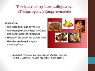 Το θέμα του σχεδίου μαθήματος:
«Τρώμε υγιεινά, ζούμε υγιεινά!»
Υποθέματα:
• Οι διατροφικές μας συνήθειες
• Οι διατροφικές συνήθειες των λαών
από άλλες χώρες της Ευρώπης
• Η υγιεινή διατροφή και το Fast Food
• Η αειφορική διαχείριση των
απορριμμάτων
 Διδακτικό εγχειρίδιο για τη γερμανική γλώσσα: Deutsch
ein Hit 1, Ενότητα 7 «Guten Appetit!» « Καλή όρεξη!»
 