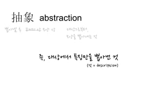abstraction
코끼리 상 모양 상
즉, 대상에서 특징만을 뽑아낸 것
(것 = description)
抽象
뽑아낼 추 대상으로부터,
모양을 뽑아내는 것
 