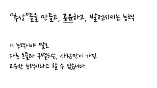 “추상”들을 만들고, 공유하고, 발전시키는 능력
이 능력이야 말로
다른 동물과 구별되는, 사람만이 가진
고유한 능력이라고 할 수 있습니다.
 