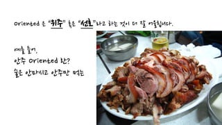 Oriented 은 “위주” 혹은 “선호”라고 하는 것이 더 잘 어울립니다.
예를 들어,
안주 Oriented 란?
술은 안마시고 안주만 먹는
 