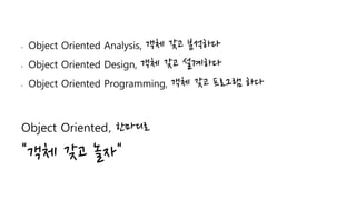 • Object Oriented Analysis, 객체 갖고 분석하다
• Object Oriented Design, 객체 갖고 설계하다
• Object Oriented Programming, 객체 갖고 프로그램 하다
Object Oriented, 한마디로
"객체 갖고 놀자"
 