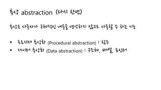 추상 abstraction (다시 한번)
추상은 사용자가 구체적인 내용을 생각하지 않고도 사용할 수 하는 기능
• 프로시져 추상화 (Procedural abstraction) : 함수
• 데이터 추상화 (Data abstraction) : 구조체, 배열, 포인터
 