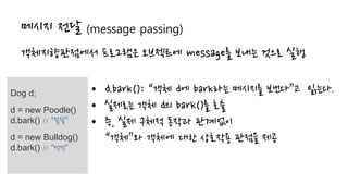 메시지 전달 (message passing)
객체지향관점에서 프로그램은 오브젝트에 message를 보내는 것으로 실행
Dog d;
d = new Poodle()
d.bark() // “왈왈”
d = new Bulldog()
d.bark() // “멍멍”
• d.bark(): “객체 d에 bark라는 메시지를 보낸다”고 읽는다.
• 실제로는 객체 d의 bark()를 호출
• 즉, 실제 구체적 동작과 관계없이
“객체”와 객체에 대한 상호작용 관점을 제공
 