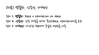 (리뷰) 캡슐화, 상속성, 다형성
정의 3. 캡슐화: Data + operation on data
정의 4. 상속성: 상속 계층을 따라 특성(data, operation)을 공유
정의 5. 다형성: 다양한 형태에 동일한 명령을 사용
 