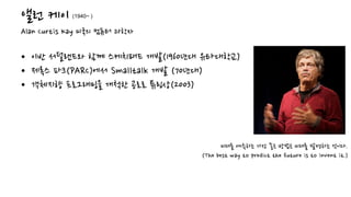 앨런 케이
Alan Curtis Kay 미국의 컴퓨터 과학자
• 이반 서덜랜드와 함께 스케치패드 개발(1960년대 유타대학교)
• 제록스 파크(PARC)에서 Smalltalk 개발 (70년대)
• 객체지향 프로그래밍을 개척한 공로로 튜링상(2003)
미래를 예측하는 가장 좋은 방법은 미래를 발명하는 것이다.
(The best way to predict the future is to invent it.)
(1940~ )
 