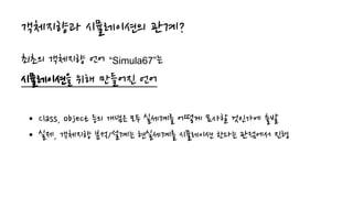 객체지향과 시뮬레이션의 관계?
최초의 객체지향 언어 “Simula67”는
시뮬레이션을 위해 만들어진 언어
• Class, object 등의 개념은 모두 실세계를 어떻게 묘사할 것인가에 출발
• 실제, 객체지향 분석/설계는 현실세계를 시뮬레이션 한다는 관점에서 진행
 