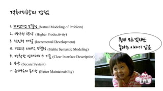 객체지향의 장점
1. 자연스런 모델링 (Natual Modeling of Problem)
2. 생산성 향상 (Higher Productivity)
3. 점진적 개발 (Incremental Development)
4. 견고한 의미적 모델링 (Stable Semantic Modeling)
5. 명확한 인터페이스 기술 (Clear Interface Description)
6. 보안 (Secure System)
7. 유지보수의 용이성 (Better Maintainability)
뭔지 모르겠지만
좋다는 이야기 같음
 