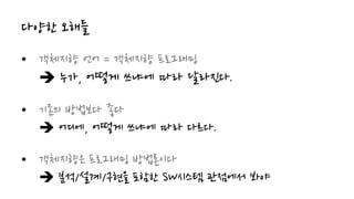 다양한 오해들
• 객체지향 언어 = 객체지향 프로그래밍
 누가, 어떻게 쓰냐에 따라 달라진다.
• 기존의 방법보다 좋다
 어디에, 어떻게 쓰냐에 따라 다르다.
• 객체지향은 프로그래밍 방법론이다
 분석/설계/구현을 포함한 SW시스템 관점에서 봐야
 