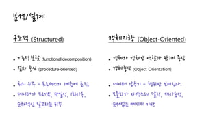 분석/설계
구조적 (Structured)
 기능적 분할 (functional decomposition)
 절차 중심 (procedure-oriented)
 처리 위주 - 프로세스의 계층에 초점
 데이터가 드러남, 단일성, 1회사용,
순차적인 알고리즘 위주
객체지향 (Object-Oriented)
 객체와 객체간 역할과 관계 중심
 객체중심 (Object Orientation)
 데이터 감추기 - 행위만 보여진다.
 모듈화가 자연스레 달성, 재사용성,
순서없는 메시지 기반
 